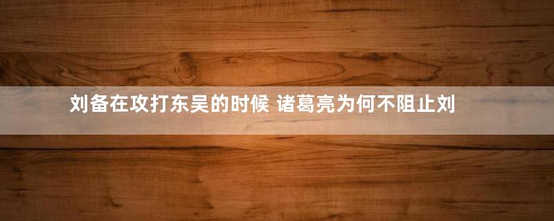 刘备在攻打东吴的时候 诸葛亮为何不阻止刘备